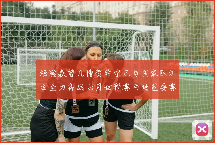 杨瀚森曾凡博贺希宁已与国家队汇合全力备战七月世预赛两场重要赛事