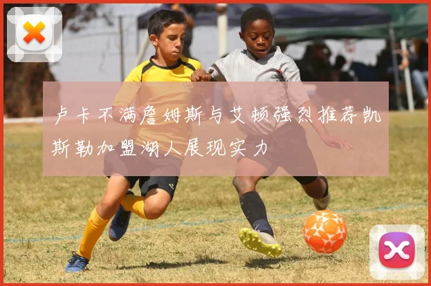卢卡不满詹姆斯与艾顿强烈推荐凯斯勒加盟湖人展现实力