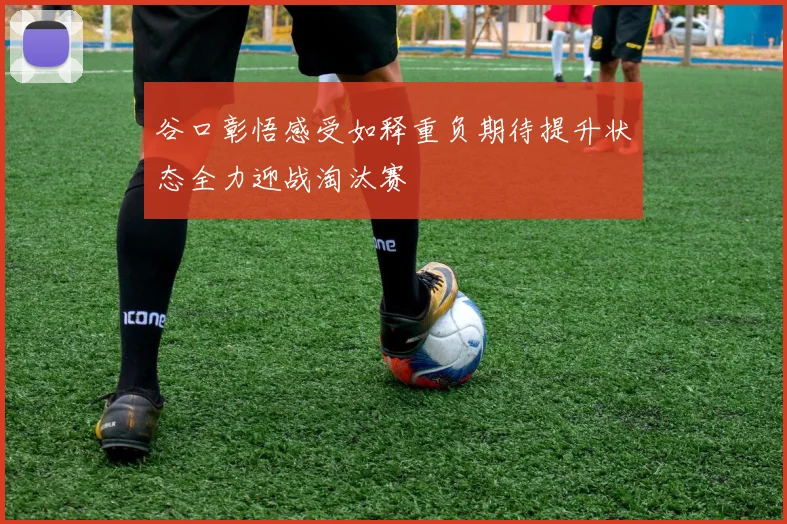 谷口彰悟感受如释重负期待提升状态全力迎战淘汰赛