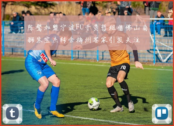 陈骜加盟宁波FC于贵哲租借佛山南狮朱宝杰转会梅州客家引发关注