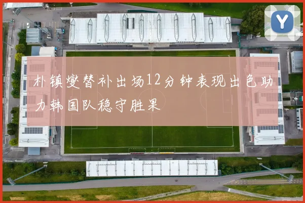 朴镇燮替补出场12分钟表现出色助力韩国队稳守胜果