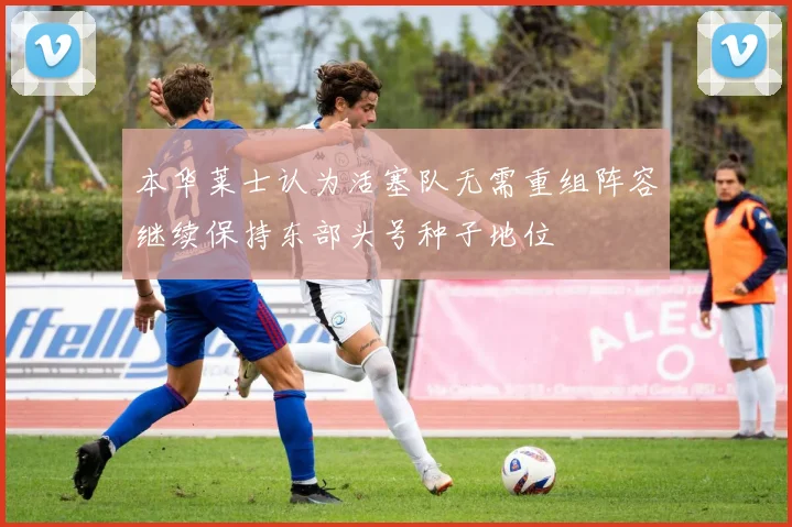 本华莱士认为活塞队无需重组阵容继续保持东部头号种子地位