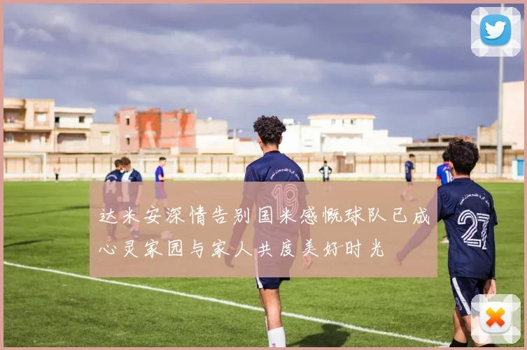 达米安深情告别国米感慨球队已成心灵家园与家人共度美好时光
