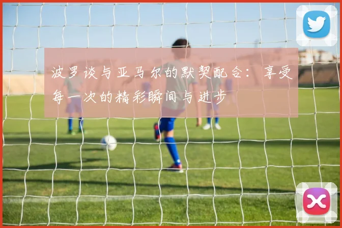 波罗谈与亚马尔的默契配合：享受每一次的精彩瞬间与进步