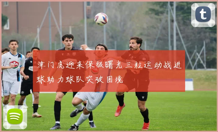 津门虎迎来保级曙光三粒运动战进球助力球队突破困境