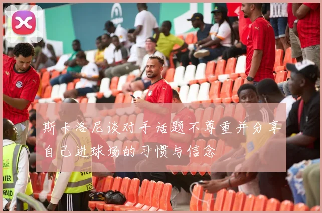 斯卡洛尼谈对手话题不尊重并分享自己进球场的习惯与信念