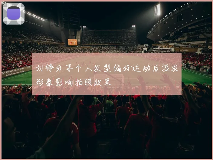 刘铮分享个人发型偏好运动后湿发形象影响拍照效果