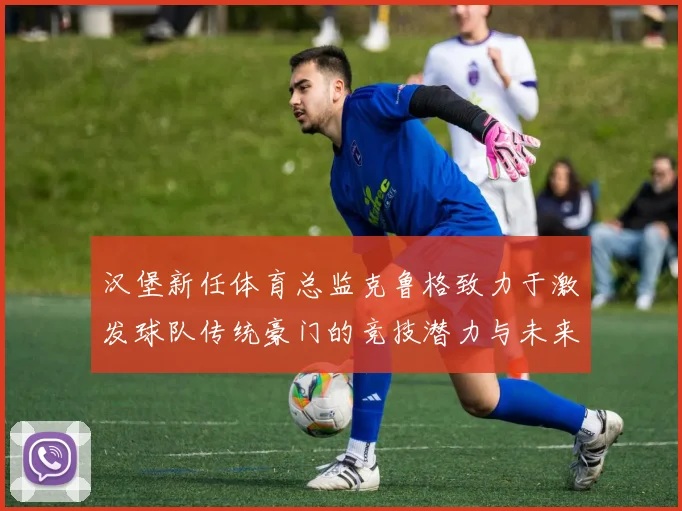 汉堡新任体育总监克鲁格致力于激发球队传统豪门的竞技潜力与未来发展