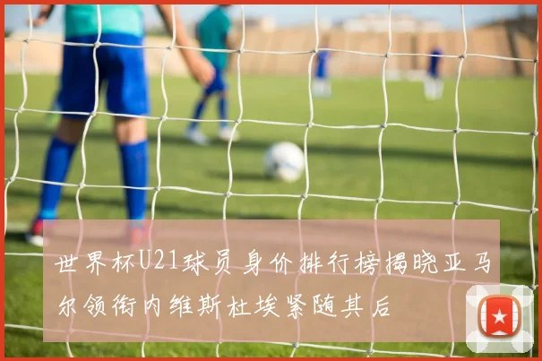 世界杯U21球员身价排行榜揭晓亚马尔领衔内维斯杜埃紧随其后