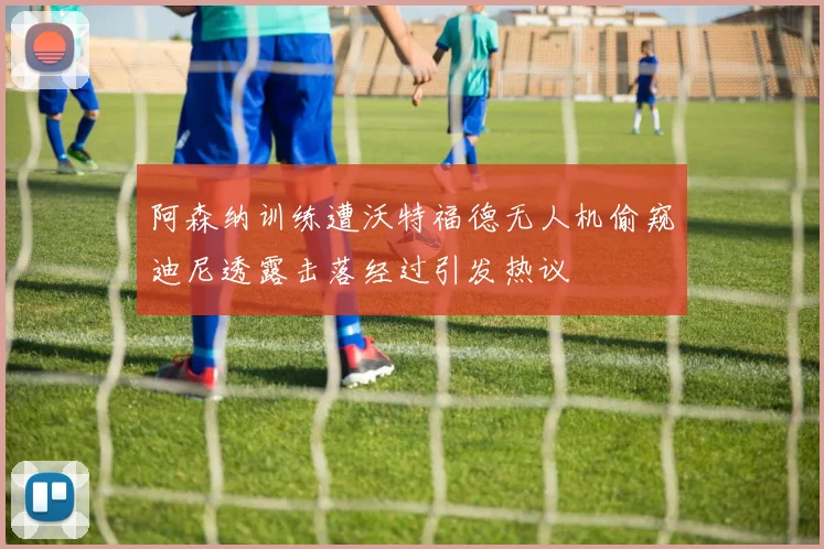 阿森纳训练遭沃特福德无人机偷窥迪尼透露击落经过引发热议