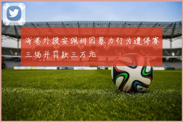 海港外援安佩姆因暴力行为遭停赛三场并罚款三万元