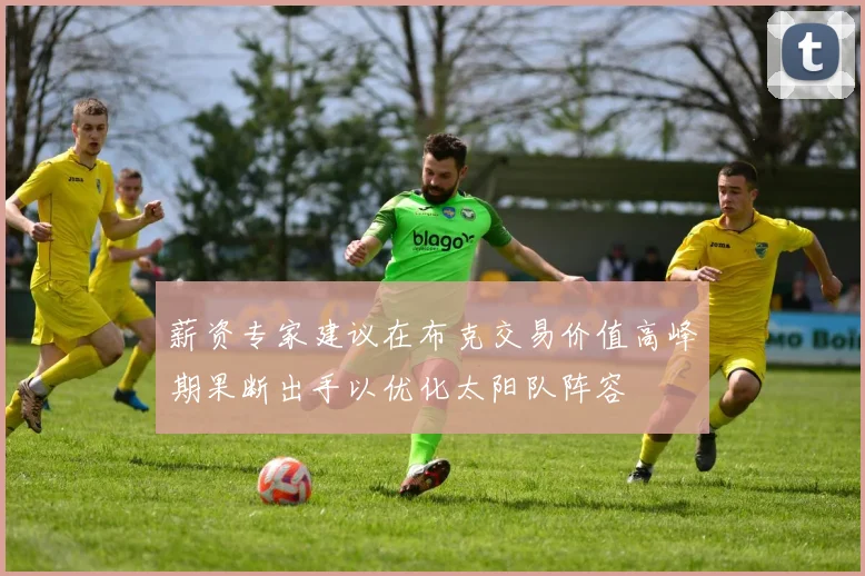 薪资专家建议在布克交易价值高峰期果断出手以优化太阳队阵容
