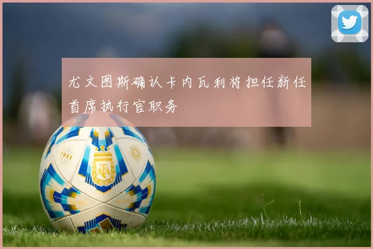 尤文图斯确认卡内瓦利将担任新任首席执行官职务
