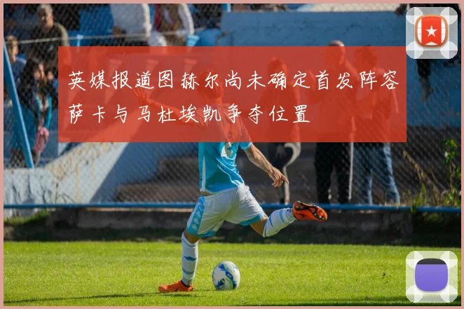 英媒报道图赫尔尚未确定首发阵容萨卡与马杜埃凯争夺位置