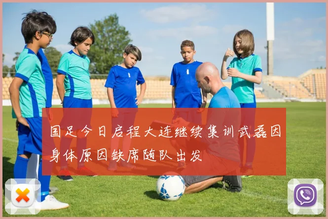 国足今日启程大连继续集训武磊因身体原因缺席随队出发