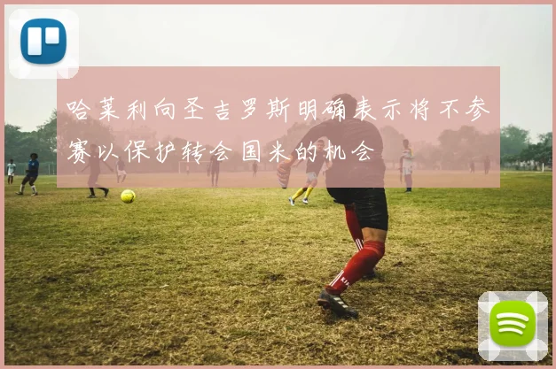 哈莱利向圣吉罗斯明确表示将不参赛以保护转会国米的机会