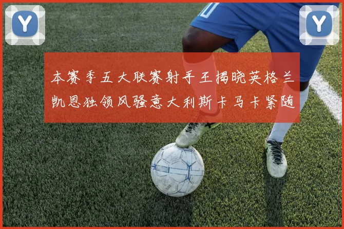本赛季五大联赛射手王揭晓英格兰凯恩独领风骚意大利斯卡马卡紧随其后