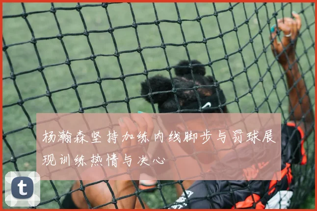 杨瀚森坚持加练内线脚步与罚球展现训练热情与决心