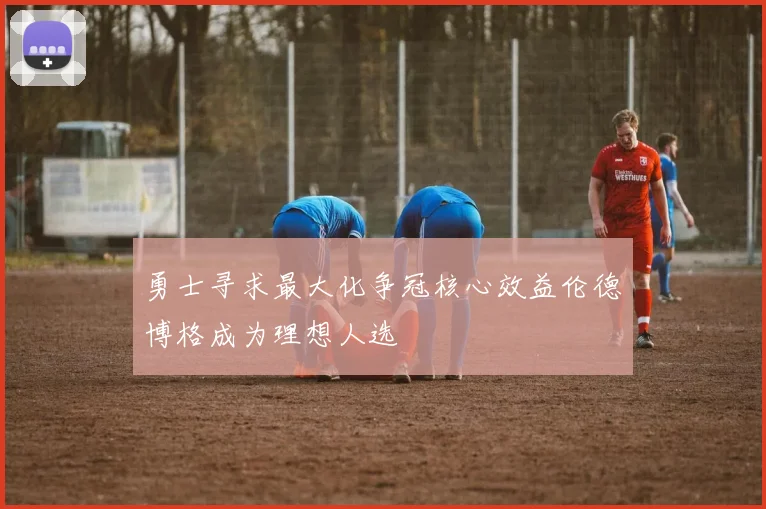 勇士寻求最大化争冠核心效益伦德博格成为理想人选