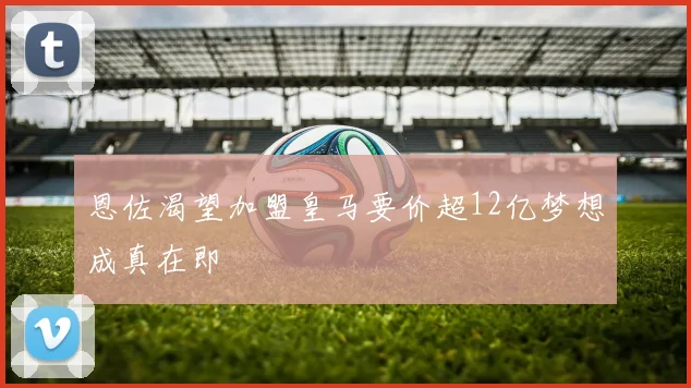 恩佐渴望加盟皇马要价超12亿梦想成真在即